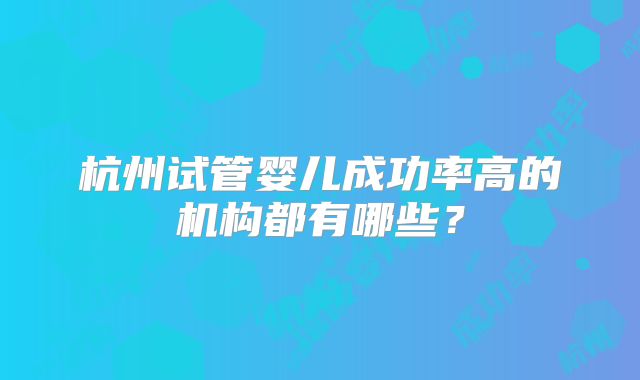 杭州试管婴儿成功率高的机构都有哪些?