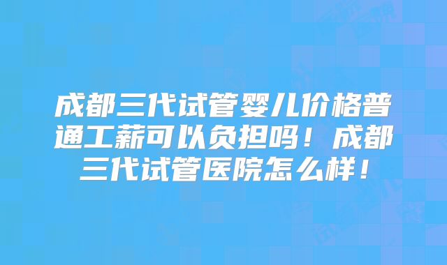 成都三代试管婴儿价格普通工薪可以负担吗！成都三代试管医院怎么样！