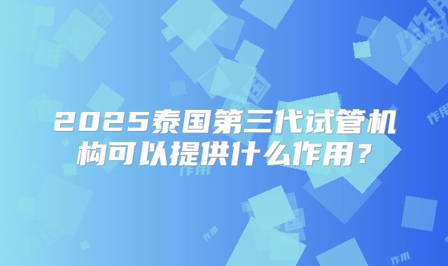 2025泰国第三代试管机构可以提供什么作用？