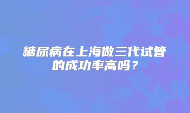 糖尿病在上海做三代试管的成功率高吗?