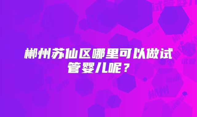 郴州苏仙区哪里可以做试管婴儿呢?