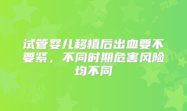 试管婴儿移植后出血要不要紧,不同时期危害风险均不同
