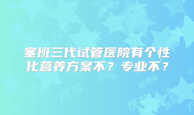 塞班三代试管医院有个性化营养方案不?专业不?
