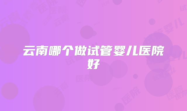 云南哪个做试管婴儿医院好