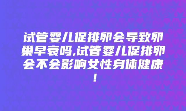 试管婴儿促排卵会导致卵巢早衰吗,试管婴儿促排卵会不会影响女性身体健康！