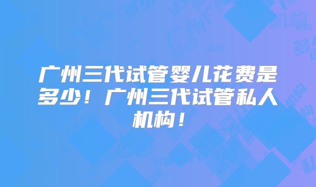 广州三代试管婴儿花费是多少！广州三代试管私人机构！
