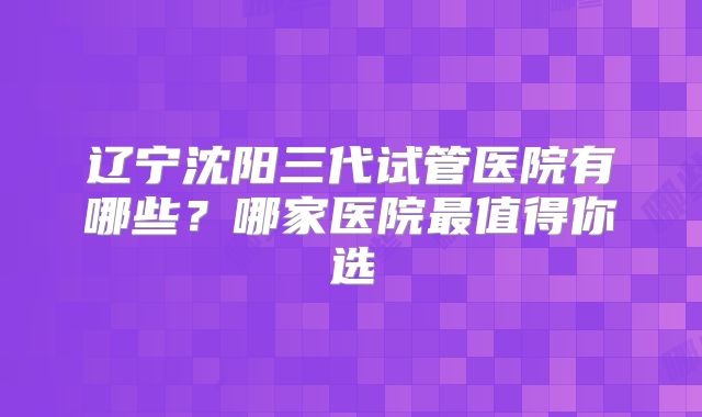 辽宁沈阳三代试管医院有哪些?哪家医院最值得你选