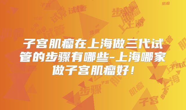 子宫肌瘤在上海做三代试管的步骤有哪些-上海哪家做子宫肌瘤好!