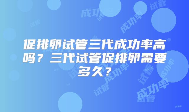 促排卵试管三代成功率高吗？三代试管促排卵需要多久？