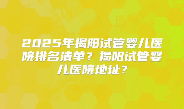 2025年揭阳试管婴儿医院排名清单?揭阳试管婴儿医院地址?