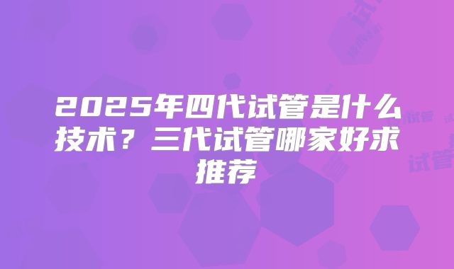 2025年四代试管是什么技术?三代试管哪家好求推荐