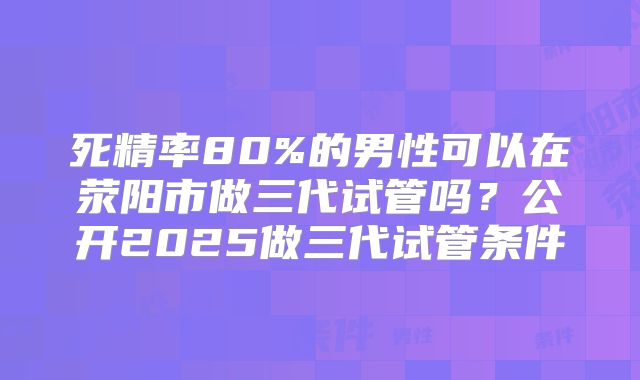 死精率80%的男性可以在荥阳市做三代试管吗?公开2025做三代试管条件