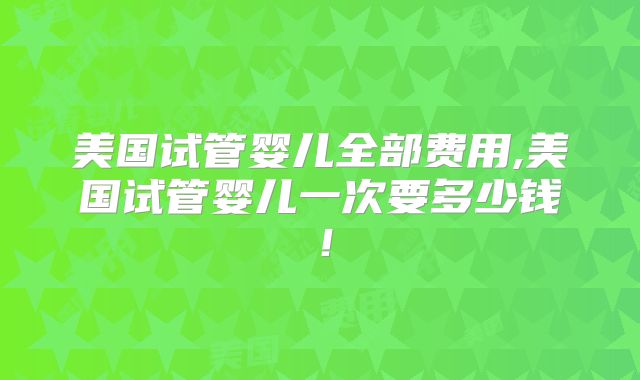 美国试管婴儿全部费用,美国试管婴儿一次要多少钱！