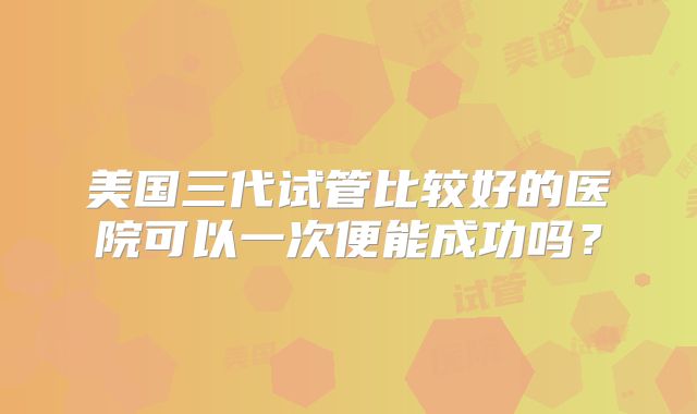 美国三代试管比较好的医院可以一次便能成功吗?