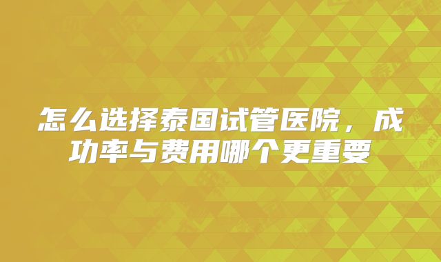 怎么选择泰国试管医院，成功率与费用哪个更重要