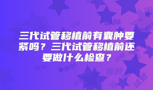 三代试管移植前有囊肿要紧吗?三代试管移植前还要做什么检查?