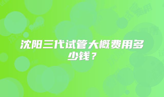 沈阳三代试管大概费用多少钱?