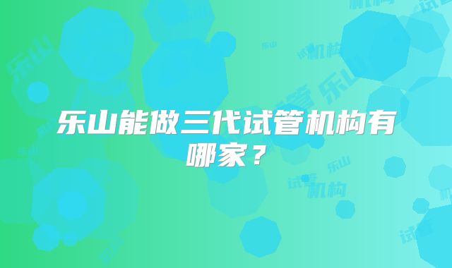 乐山能做三代试管机构有哪家？