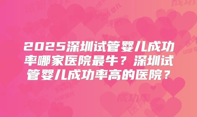 2025深圳试管婴儿成功率哪家医院最牛？深圳试管婴儿成功率高的医院？