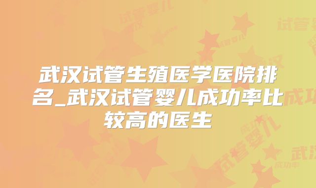 武汉试管生殖医学医院排名_武汉试管婴儿成功率比较高的医生