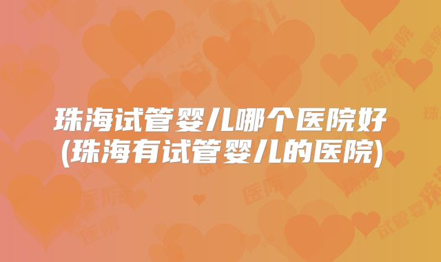珠海试管婴儿哪个医院好(珠海有试管婴儿的医院)