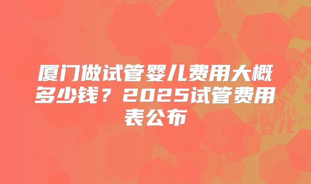 厦门做试管婴儿费用大概多少钱?2025试管费用表公布