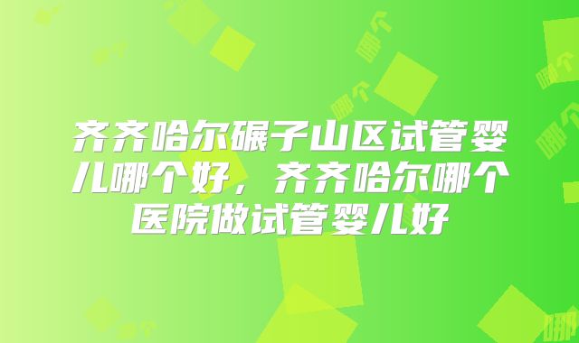 齐齐哈尔碾子山区试管婴儿哪个好，齐齐哈尔哪个医院做试管婴儿好
