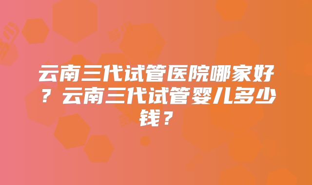 云南三代试管医院哪家好？云南三代试管婴儿多少钱？