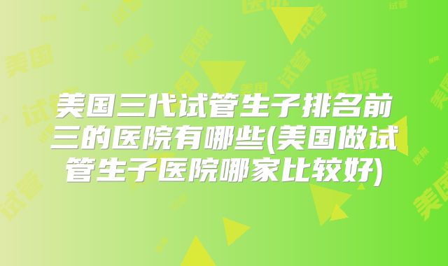 美国三代试管生子排名前三的医院有哪些(美国做试管生子医院哪家比较好)