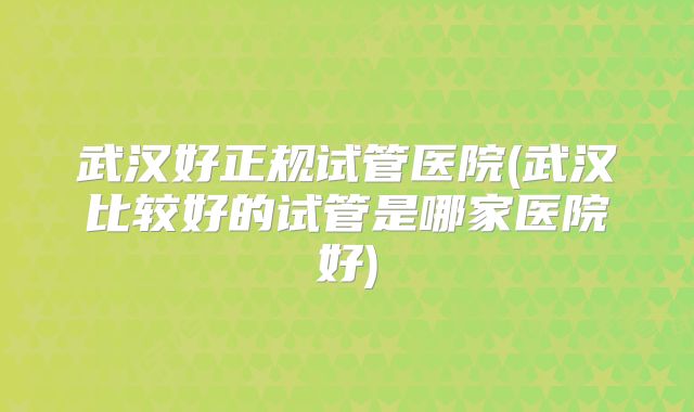 武汉好正规试管医院(武汉比较好的试管是哪家医院好)
