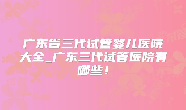 广东省三代试管婴儿医院大全_广东三代试管医院有哪些!