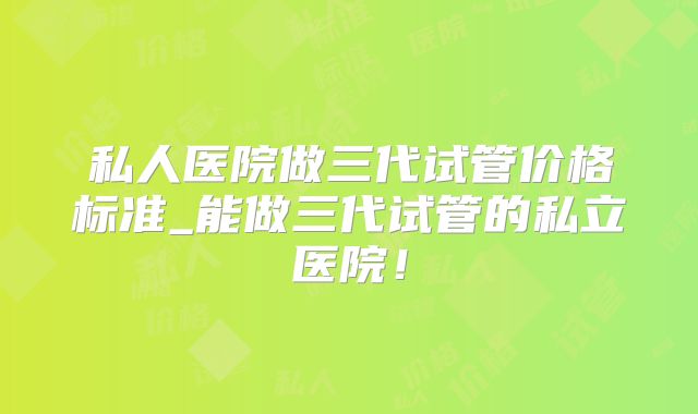 私人医院做三代试管价格标准_能做三代试管的私立医院!