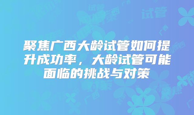 聚焦广西大龄试管如何提升成功率,大龄试管可能面临的挑战与对策