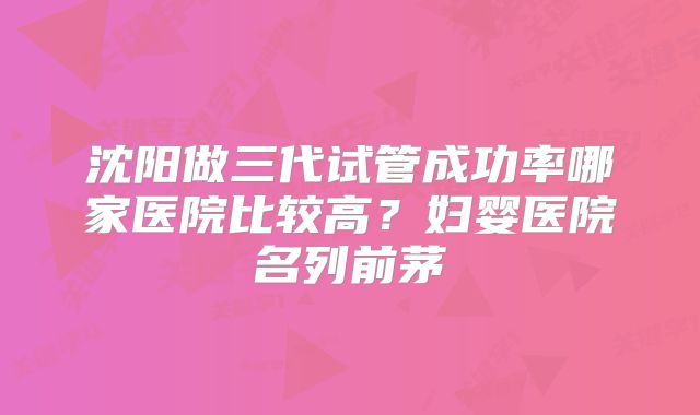 沈阳做三代试管成功率哪家医院比较高？妇婴医院名列前茅