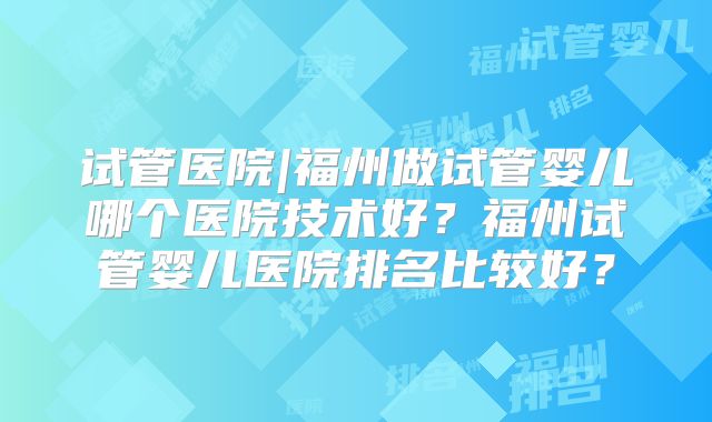 试管医院|福州做试管婴儿哪个医院技术好?福州试管婴儿医院排名比较好?