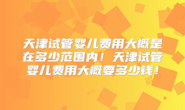 天津试管婴儿费用大概是在多少范围内！天津试管婴儿费用大概要多少钱！