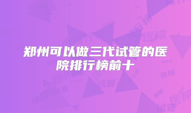 郑州可以做三代试管的医院排行榜前十