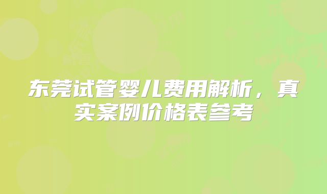 东莞试管婴儿费用解析,真实案例价格表参考