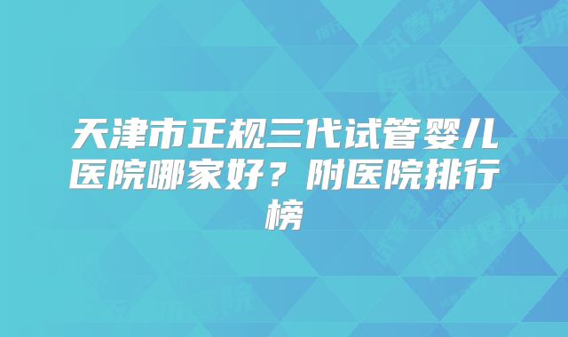 天津市正规三代试管婴儿医院哪家好？附医院排行榜