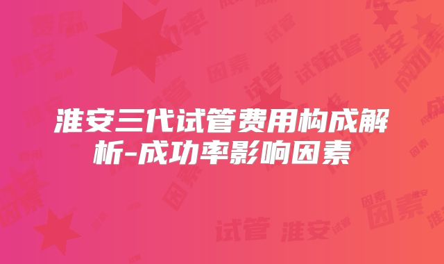 淮安三代试管费用构成解析-成功率影响因素