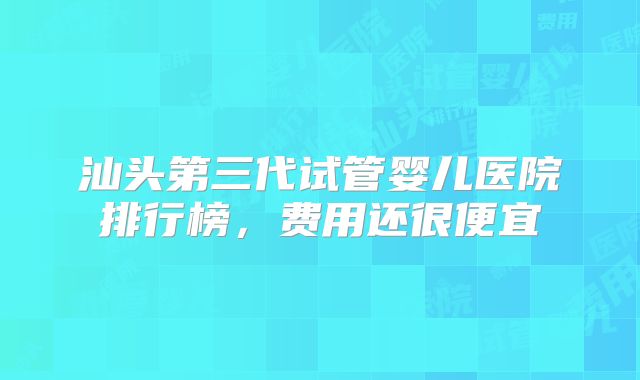 汕头第三代试管婴儿医院排行榜,费用还很便宜