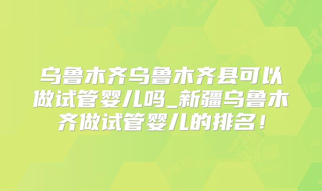 乌鲁木齐乌鲁木齐县可以做试管婴儿吗_新疆乌鲁木齐做试管婴儿的排名!