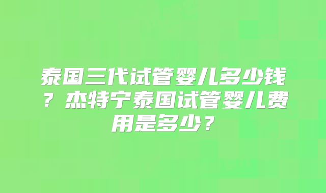 泰国三代试管婴儿多少钱?杰特宁泰国试管婴儿费用是多少?