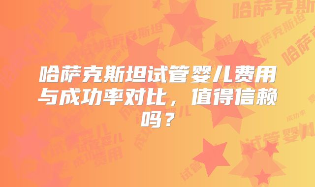 哈萨克斯坦试管婴儿费用与成功率对比,值得信赖吗?