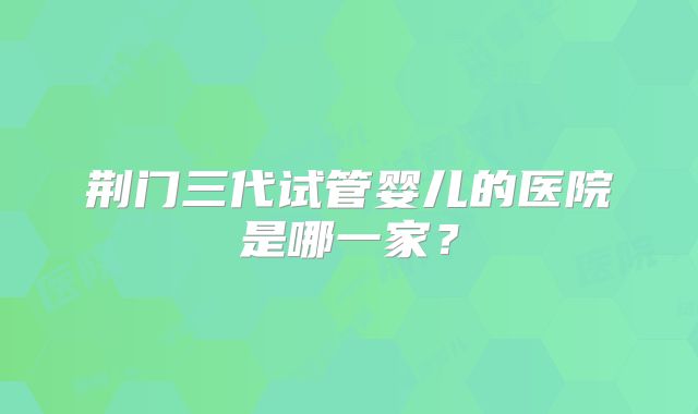 荆门三代试管婴儿的医院是哪一家？
