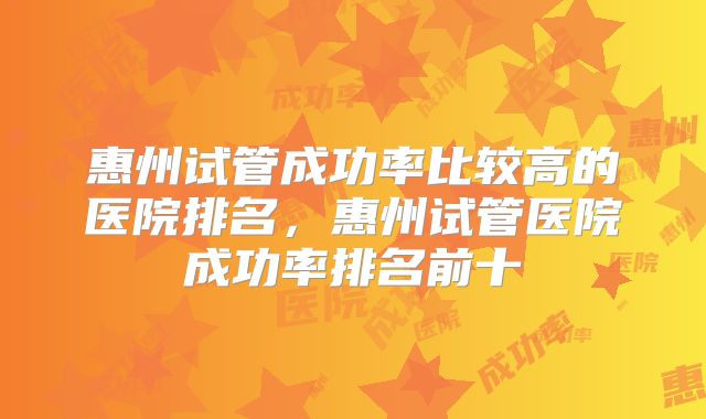 惠州试管成功率比较高的医院排名,惠州试管医院成功率排名前十
