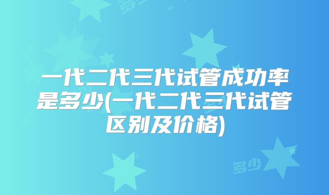 一代二代三代试管成功率是多少(一代二代三代试管区别及价格)
