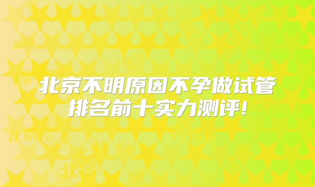 北京不明原因不孕做试管排名前十实力测评!