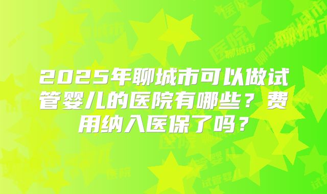 2025年聊城市可以做试管婴儿的医院有哪些?费用纳入医保了吗?