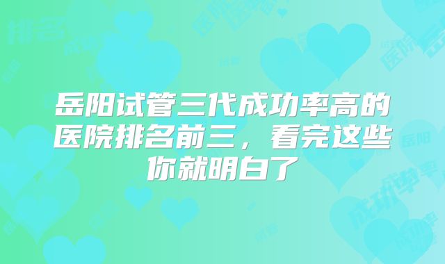 岳阳试管三代成功率高的医院排名前三,看完这些你就明白了
